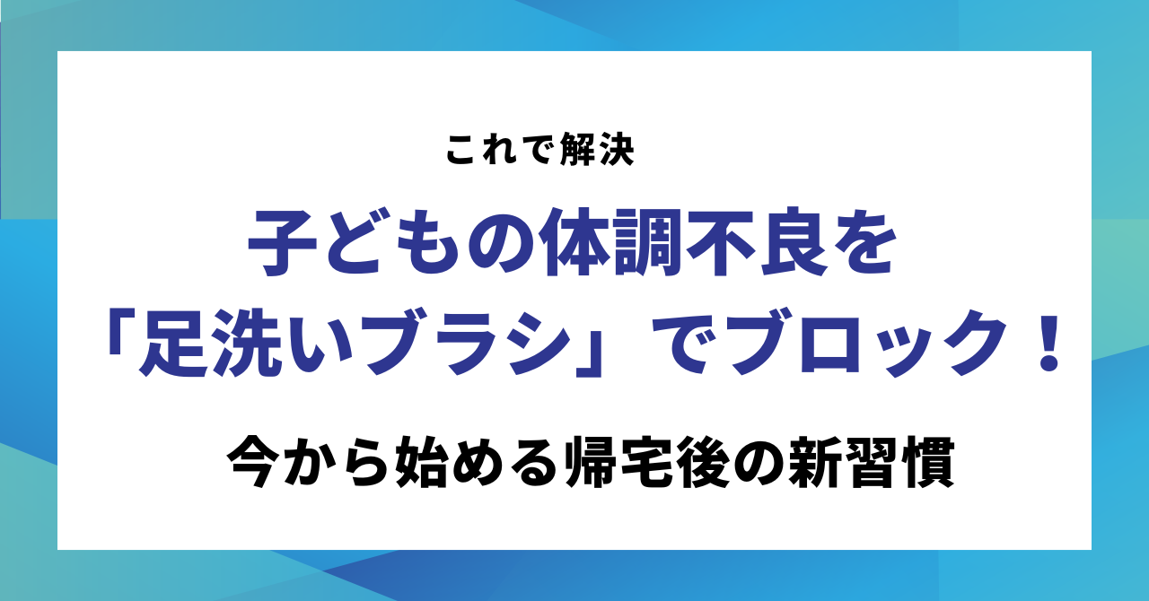 【これで解決】子どもの体調不良を「足洗いブラシ」でブロック!今から始める帰宅後の新習慣