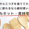 働きながら三つ子を育ててた私が、あの頃に戻れるなら絶対使いたいミールキット・食材宅配